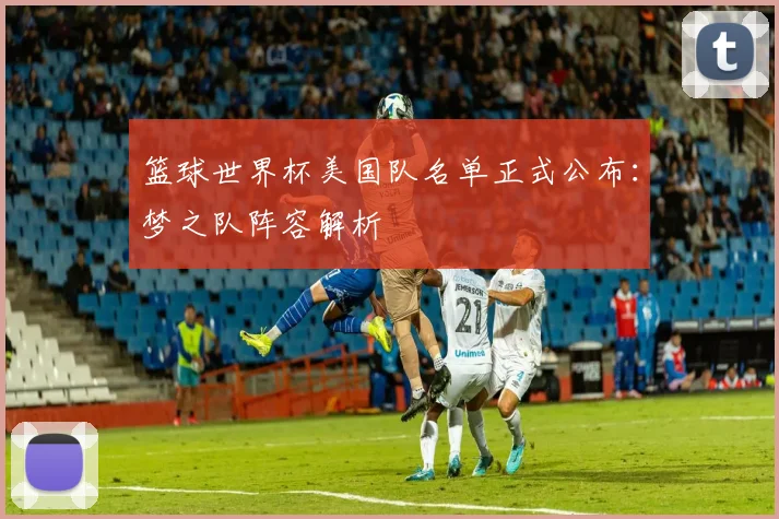 篮球世界杯美国队名单正式公布：梦之队阵容解析