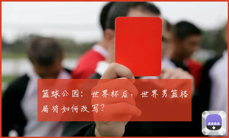 篮球公园：世界杯后，世界男篮格局将如何改写？