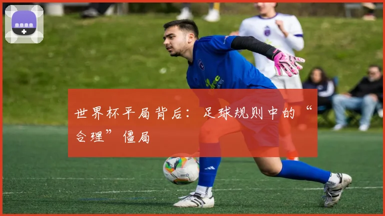 世界杯平局背后:足球规则中的“合理”僵局