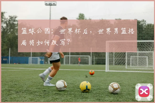 篮球公园：世界杯后，世界男篮格局将如何改写？