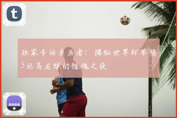 独家专访亲历者：揭秘世界杯单场5记乌龙球的惊魂之夜
