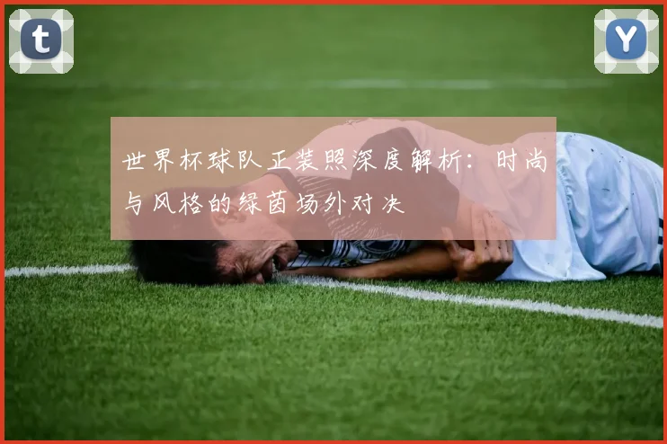 世界杯球队正装照深度解析：时尚与风格的绿茵场外对决