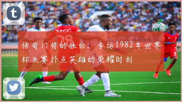 传奇门将的独白：专访1982年世界杯决赛扑点英雄的荣耀时刻