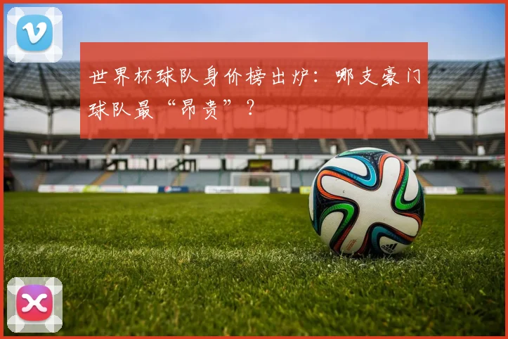 世界杯球队身价榜出炉：哪支豪门球队最“昂贵”？
