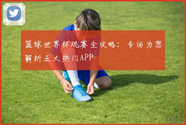 篮球世界杯观赛全攻略：专访为您解析五大热门APP