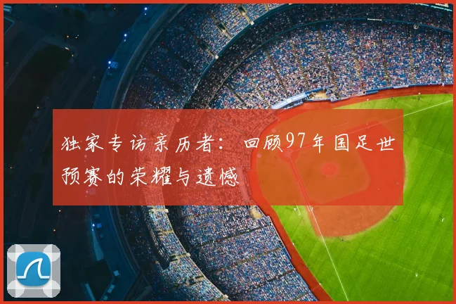 独家专访亲历者:回顾97年国足世预赛的荣耀与遗憾
