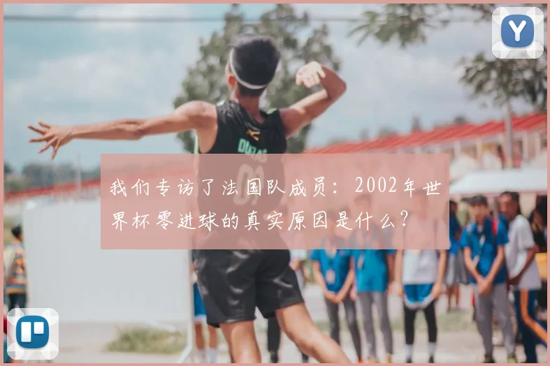 我们专访了法国队成员：2002年世界杯零进球的真实原因是什么？