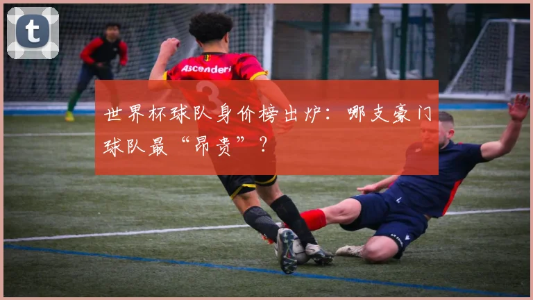 世界杯球队身价榜出炉：哪支豪门球队最“昂贵”？
