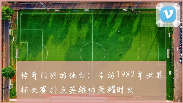传奇门将的独白：专访1982年世界杯决赛扑点英雄的荣耀时刻